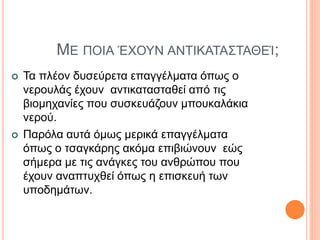 ΜΕ ΠΟΙΑ ΈΧΟΥΝ ΑΝΤΙΚΑΤΑΣΤΑΘΕΊ;
 Τα πλέον δυσεύρετα επαγγέλματα όπως ο
νερουλάς έχουν αντικατασταθεί από τις
βιομηχανίες που συσκευάζουν μπουκαλάκια
νερού.
 Παρόλα αυτά όμως μερικά επαγγέλματα
όπως ο τσαγκάρης ακόμα επιβιώνουν εώς
σήμερα με τις ανάγκες του ανθρώπου που
έχουν αναπτυχθεί όπως η επισκευή των
υποδημάτων.
 