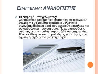 ΕΠΆΓΓΕΛΜΑ: ΑΝΑΛΟΓΙΣΤΗΣ
 Περιγραφή Επαγγέλματος:
Χρησιμοποιεί μαθηματικά, στατιστική και οικονομική
θεωρία για να μελετήσει αβέβαια μελλοντικά
γεγονότα, ιδιαίτερα αυτά που αφορούν ασφάλειες και
συνταξιοδοτικά προγράμματα. Παίρνει αποφάσεις
σχετικές με την τιμολόγηση αγαθών και υπηρεσιών.
Είναι σε θέση να κάνει προβλέψεις για το ύψος των
ζημιών ή κερδών για μια επιχείρηση.
 