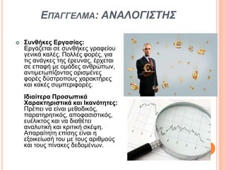 ΕΠΆΓΓΕΛΜΑ: ΑΝΑΛΟΓΙΣΤΗΣ
 Συνθήκες Εργασίας:
Εργάζεται σε συνθήκες γραφείου
γενικά καλές. Πολλές φορές, για
τις ανάγκες της έρευνας, έρχεται
σε επαφή με ομάδες ανθρώπων,
αντιμετωπίζοντας ορισμένες
φορές δύστροπους χαρακτήρες
και κακές συμπεριφορές.
Ιδιαίτερα Προσωπικά
Χαρακτηριστικά και Ικανότητες:
Πρέπει να είναι μεθοδικός,
παρατηρητικός, αποφασιστικός,
ευέλικτος και να διαθέτει
αναλυτική και κριτική σκέψη.
Απαραίτητη επίσης είναι η
εξοικείωσή του με τους αριθμούς
και τους πίνακες δεδομένων.
 