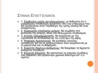 ΣΠΆΝΙΑ ΕΠΑΓΓΈΛΜΑΤΑ
 1. Σύμβουλος υγείας για ηλικιωμένους: με δεδομένο ότι ο
γηραιότερος πληθυσμός αυξάνεται, τότε ένα επάγγελμα που
θα εξειδικεύεται στην περίθαλψη της τρίτης ηλικίας θα είναι
απαραίτητος.
 2. Χειρουργός επαύξησης μνήμης: θα συμβάλει στη
βελτίωση της μνήμης, ιδίως του ηλικιωμένου πληθυσμού.
 3. Απτικός προγραμματιστής: θα ασχολείται με την
τεχνολογία σε συνδυασμό με την επιστήμη της αφής.
 4. Ψηφιακός Αρχιτέκτονας: θα σχεδιάζει εικονικές
κατασκευές για να τις χρησιμοποιούν όσοι ασχολούνται με
το μάρκετινγκ και τη διαφήμιση.
 5. Χειριστής Χαμένων Δεδομένων: θα διαγράφει τα άχρηστα
δεδομένα υπεύθυνα.
 6. Ελεγκτής Κλίματος: θα τροποποιεί τις καιρικές συνθήκες
που διαρκούν για μεγαλύτερο χρονικό διάστημα απ' ό,τι
πρέπει.
 