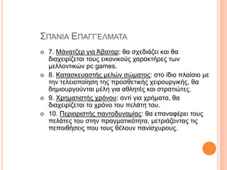 ΣΠΆΝΙΑ ΕΠΑΓΓΈΛΜΑΤΑ
 7. Μάνατζερ για Άβαταρ: θα σχεδιάζει και θα
διαχειρίζεται τους εικονικούς χαρακτήρες των
μελλοντικών pc games.
 8. Κατασκευαστής μελών σώματος: στο ίδιο πλαίσιο με
την τελειοποίηση της προσθετικής χειρουργικής, θα
δημιουργούνται μέλη για αθλητές και στρατιώτες.
 9. Χρηματιστής χρόνου: αντί για χρήματα, θα
διαχειρίζεται το χρόνο του πελάτη του.
 10. Περιοριστής παντοδυναμίας: θα επαναφέρει τους
πελάτες του στην πραγματικότητα, μετριάζοντας τις
πεποιθήσεις που τους θέλουν πανίσχυρους.
 