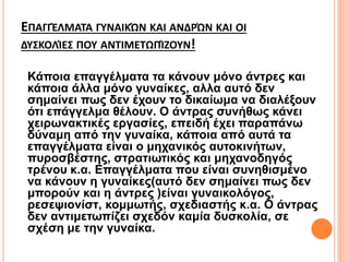 ΕΠΑΓΓΈΛΜΑΤΑ ΓΥΝΑΙΚΏΝ ΚΑΙ ΑΝΔΡΏΝ ΚΑΙ ΟΙ
ΔΥΣΚΟΛΊΕΣ ΠΟΥ ΑΝΤΙΜΕΤΩΠΊΖΟΥΝ!
Κάποια επαγγέλματα τα κάνουν μόνο άντρες και
κάποια άλλα μόνο γυναίκες, αλλα αυτό δεν
σημαίνει πως δεν έχουν το δικαίωμα να διαλέξουν
ότι επάγγελμα θέλουν. Ο άντρας συνήθως κάνει
χειρωνακτικές εργασίες, επειδή έχει παραπάνω
δύναμη από την γυναίκα, κάποια από αυτά τα
επαγγέλματα είναι ο μηχανικός αυτοκινήτων,
πυροσβέστης, στρατιωτικός και μηχανοδηγός
τρένου κ.α. Επαγγέλματα που είναι συνηθισμένο
να κάνουν η γυναίκες(αυτό δεν σημαίνει πως δεν
μπορούν και η άντρες )είναι γυναικολόγος,
ρεσεψιονίστ, κομμωτής, σχεδιαστής κ.α. Ο άντρας
δεν αντιμετωπίζει σχεδόν καμία δυσκολία, σε
σχέση με την γυναίκα.
 