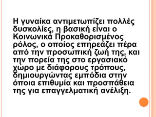 Η γυναίκα αντιμετωπίζει πολλές
δυσκολίες, η βασική είναι ο
Κοινωνικά Προκαθορισμένος
ρόλος, ο οποίος επηρεάζει πέρα
από την προσωπική ζωή της, και
την πορεία της στο εργασιακό
χώρο με διάφορους τρόπους,
δημιουργώντας εμπόδια στην
όποια επιθυμία και προσπάθεια
της για επαγγελματική ανέλιξη.
 