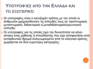 ΥΠΟΤΡΟΦΊΕΣ ΑΠΌ ΤΗΝ ΕΛΛΆΔΑ ΚΑΙ
ΤΟ ΕΞΩΤΕΡΙΚΌ
 Οι υποτροφίες είναι ο κατεξοχήν τρόπος με τον οποίο οι
άνθρωποι χρηματοδοτούν τις σπουδές τους σε προπτυχιακό,
μεταπτυχιακό, διδακτορικό ή μεταδιδακτορικό/ερευνητικό
επίπεδο.
 Οι υποτροφίες για τις οποίες έχει την δυνατότητα να κάνει
αίτηση ένας μαθητής ή σπουδαστής που έχει αποφοιτήσει από
εκπαιδευτικό ίδρυμα αναγνωρισμένο από το ελληνικό κράτος,
χωρίζονται σε δύο ευρύτερες κατηγορίες:
 