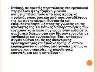 • Επίσης, σε αρκετές περιπτώσεις στο εργασιακό
περιβάλλον η εργαζόμενη γυναίκα
αντιμετωπίζεται τόσο από τους ιεραρχικά
προϊστάμενους όσο και από τους συναδέλφους
της, με προκατάληψη, δυσπιστία και
επιφυλακτικότητα ως προς τις γνώσεις και τις
ικανότητές της. Οι έντονες διαφοροποιήσεις των
εργασιών κατά φύλο παγίωσαν έναν αυθαίρετο,
συμβατικό διαχωρισμό των θέσεων εργασίας σε
«ανδρικές» και «γυναικείες» Έτσι, υπάρχουν
συγκεκριμένοι τομείς της οικονομικής
δραστηριότητας και απασχόλησης, οι οποίοι
κυριαρχούνται συνήθως από γυναίκες, όπως οι
κοινωνικές υπηρεσίες, τα παραϊατρικά
επαγγέλματα και η εκπαίδευση.
 