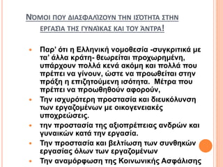 ΝΌΜΟΙ ΠΟΥ ΔΙΑΣΦΑΛΊΖΟΥΝ ΤΗΝ ΙΣΌΤΗΤΑ ΣΤΗΝ
ΕΡΓΑΣΊΑ ΤΗΣ ΓΥΝΑΊΚΑΣ ΚΑΙ ΤΟΥ ΆΝΤΡΑ!
 Παρ’ ότι η Ελληνική νομοθεσία -συγκριτικά με
τα’ άλλα κράτη- θεωρείται προχωρημένη,
υπάρχουν πολλά κενά ακόμη και πολλά που
πρέπει να γίνουν, ώστε να προωθείται στην
πράξη η επιζητούμενη ισότητα. Μέτρα που
πρέπει να προωθηθούν αφορούν,
 Την ισχυρότερη προστασία και διευκόλυνση
των εργαζομένων με οικογενειακές
υποχρεώσεις.
 την προστασία της αξιοπρέπειας ανδρών και
γυναικών κατά την εργασία.
 Την προστασία και βελτίωση των συνθηκών
εργασίας όλων των εργαζομένων
 Την αναμόρφωση της Κοινωνικής Ασφάλισης
 