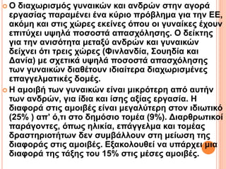  Ο διαχωρισμός γυναικών και ανδρών στην αγορά
εργασίας παραμένει ένα κύριο πρόβλημα για την ΕΕ,
ακόμη και στις χώρες εκείνες όπου οι γυναίκες έχουν
επιτύχει υψηλά ποσοστά απασχόλησης. Ο δείκτης
για την ανισότητα μεταξύ ανδρών και γυναικών
δείχνει ότι τρεις χώρες (Φινλανδία, Σουηδία και
Δανία) με σχετικά υψηλά ποσοστά απασχόλησης
των γυναικών διαθέτουν ιδιαίτερα διαχωρισμένες
επαγγελματικές δομές.
 Η αμοιβή των γυναικών είναι μικρότερη από αυτήν
των ανδρών, για ίδια και ίσης αξίας εργασία. Η
διαφορά στις αμοιβές είναι μεγαλύτερη στον ιδιωτικό
(25% ) απ' ό,τι στο δημόσιο τομέα (9%). Διαρθρωτικοί
παράγοντες, όπως ηλικία, επάγγελμα και τομέας
δραστηριοτήτων δεν συμβάλλουν στη μείωση της
διαφοράς στις αμοιβές. Εξακολουθεί να υπάρχει μια
διαφορά της τάξης του 15% στις μέσες αμοιβές.
 