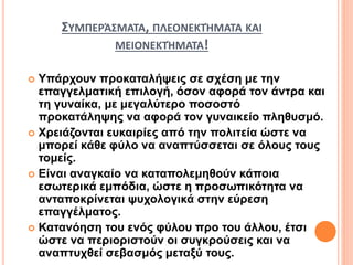 ΣΥΜΠΕΡΆΣΜΑΤΑ, ΠΛΕΟΝΕΚΤΉΜΑΤΑ ΚΑΙ
ΜΕΙΟΝΕΚΤΉΜΑΤΑ!
 Υπάρχουν προκαταλήψεις σε σχέση με την
επαγγελματική επιλογή, όσον αφορά τον άντρα και
τη γυναίκα, με μεγαλύτερο ποσοστό
προκατάληψης να αφορά τον γυναικείο πληθυσμό.
 Χρειάζονται ευκαιρίες από την πολιτεία ώστε να
μπορεί κάθε φύλο να αναπτύσσεται σε όλους τους
τομείς.
 Είναι αναγκαίο να καταπολεμηθούν κάποια
εσωτερικά εμπόδια, ώστε η προσωπικότητα να
ανταποκρίνεται ψυχολογικά στην εύρεση
επαγγέλματος.
 Κατανόηση του ενός φύλου προ του άλλου, έτσι
ώστε να περιοριστούν οι συγκρούσεις και να
αναπτυχθεί σεβασμός μεταξύ τους.
 