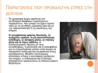 ΠΑΡΆΓΟΝΤΕΣ ΠΟΥ ΠΡΟΚΑΛΟΎΝ ΣΤΡΕΣ ΣΤΗ
ΔΟΥΛΕΙΆ
 Το εργασιακό άγχος οφείλεται στο
συνδυασμό διαφόρων στρεσογόνων
παραγόντων, που μπορεί να έχουν σχέση
τόσο με τις συνθήκες εργασίας όσο και με
την προσωπικότητα ή τις ικανότητες του
ατόμου.
Ο υπερβολικός φόρτος δουλειάς, το
αυξημένο ωράριο, οι μη ικανοποιητικές
αποδοχές, οι ασαφείς ρόλοι, οι πολλές
άλλα και οι λίγες ευθύνες, οι
δυσλειτουργικές σχέσεις με τους
συναδέλφους, η μονοτονία και η ανασφάλεια
για το επαγγελματικό μέλλον είναι λογικό να
προκαλούν ανησυχία και νευρικότητα στους
εργαζομένους. Μεγάλη πηγή άγχους
αποτελούν επίσης η ανεπαρκής κατάρτιση
του ατόμου, η τελειομανία και η έλλειψη
απαραίτητων οργανωτικών ή επικοινωνιακών
δεξιοτήτων.
 