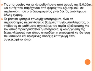  Τις υποτροφίες και τα κληροδοτήματα από φορείς της Ελλάδας
και αυτές που παρέχονται από φορείς του εξωτερικού, σε
περίπτωση που ο ενδιαφερόμενος γίνει δεκτός από ίδρυμα
άλλης χώρας.
 Τα βασικά κριτήρια επιλογής υποτρόφων, είναι σε
περισσότερες περιπτώσεις ο βαθμός πτυχίου/διπλώματος, οι
επιδόσεις σε μαθήματα σχετικά με τον τομέα εξειδίκευσης για
τον οποίο προκηρύσσεται η υποτροφία, η καλή γνώση της
ξένης γλώσσας του τόπου σπουδών, η οικονομική κατάσταση
του αιτούντα και ορισμένες φορές η καταγωγή από
συγκεκριμένο τόπο.
 
