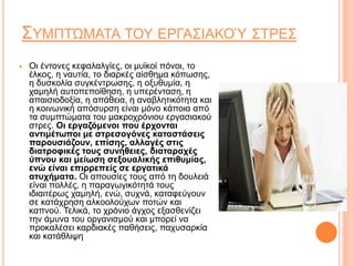 ΣΥΜΠΤΏΜΑΤΑ ΤΟΥ ΕΡΓΑΣΙΑΚΟΎ ΣΤΡΕΣ
 Οι έντονες κεφαλαλγίες, οι μυϊκοί πόνοι, το
έλκος, η ναυτία, το διαρκές αίσθημα κόπωσης,
η δυσκολία συγκέντρωσης, η οξυθυμία, η
χαμηλή αυτοπεποίθηση, η υπερένταση, η
απαισιοδοξία, η απάθεια, η αναβλητικότητα και
η κοινωνική απόσυρση είναι μόνο κάποια από
τα συμπτώματα του μακροχρόνιου εργασιακού
στρες. Οι εργαζόμενοι που έρχονται
αντιμέτωποι με στρεσογόνες καταστάσεις
παρουσιάζουν, επίσης, αλλαγές στις
διατροφικές τους συνήθειες, διαταραχές
ύπνου και μείωση σεξουαλικής επιθυμίας,
ενώ είναι επιρρεπείς σε εργατικά
ατυχήματα. Οι απουσίες τους από τη δουλειά
είναι πολλές, η παραγωγικότητά τους
ιδιαιτέρως χαμηλή, ενώ, συχνά, καταφεύγουν
σε κατάχρηση αλκοολούχων ποτών και
καπνού. Τελικά, το χρόνιο άγχος εξασθενίζει
την άμυνα του οργανισμού και μπορεί να
προκαλέσει καρδιακές παθήσεις, παχυσαρκία
και κατάθλιψη
 