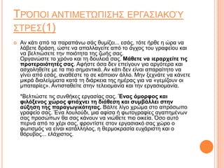 ΤΡΌΠΟΙ ΑΝΤΙΜΕΤΏΠΙΣΗΣ ΕΡΓΑΣΙΑΚΟΎ
ΣΤΡΕΣ(1)
 Αν κάτι από τα παραπάνω σάς θυμίζει... εσάς, τότε ήρθε η ώρα να
λάβετε δράση, ώστε να απαλλαγείτε από το άγχος του γραφείου και
να βελτιώσετε την ποιότητα της ζωής σας.
Οργανώστε το χρόνο και τη δουλειά σας. Μάθετε να ιεραρχείτε τις
προτεραιότητές σας. Αφήστε όσα δεν επείγουν για αργότερα και
ασχοληθείτε με τα πιο σημαντικά. Αν κάτι δεν είναι απαραίτητο να
γίνει από εσάς, αναθέστε το σε κάποιον άλλο. Μην ξεχνάτε να κάνετε
μικρά διαλείμματα κατά τη διάρκεια της ημέρας για να «γεμίζουν οι
μπαταρίες». Αντισταθείτε στην τελειομανία και την εργασιομανία.
*Βελτιώστε τις συνθήκες εργασίας σας. Ένας όμορφος και
φιλόξενος χώρος φτιάχνει τη διάθεση και συμβάλλει στην
αύξηση της παραγωγικότητας. Βάλτε λίγο χρώμα στο απρόσωπο
γραφείο σας. Ένα λουλούδι, μια αφίσα ή φωτογραφίες αγαπημένων
σας προσώπων θα σας κάνουν να νιώθετε πιο οικεία. Όσο αυτό
περνά από το χέρι σας, φροντίστε στον εργασιακό σας χώρο ο
φωτισμός να είναι κατάλληλος, η θερμοκρασία ευχάριστη και ο
θόρυβος... ελάχιστος.
 