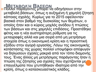 ΜΕΤΑΒΟΛΉ ΒΆΣΕΩΝ
 Πολλοί παράγοντες μπορεί να οδηγήσουν στην
μεταβολή βάσεων, όπως η αυξημένη ή χαμηλή ζήτηση
κάποιας σχολής. Κυρίως για το 2015 οφείλονταν
βασικά στον βαθμό της δυσκολίας των θεμάτων, ο
οποίος ήταν και ο κύριος μοχλός ανόδου ή πτώσεις
των βάσεων και στις χαμηλές επιδόσεις. Προστέθηκε
φέτος και η νέα αυστηρότερη ρύθμιση για τις
μεταγραφές αλλά και μια σειρά από μη μετρήσιμα
στοιχεία όπως η οικονομική κρίση και η προοπτική
εξόδου στην αγορά εργασίας. Λόγω της οικονομικής
κατάστασης της χώρας πολλοί υποψήφιοι απέφυγαν
να δηλώσουν σχολές μακριά από τον τόπο διαμονής
τους. Ένας άλλος μη μετρήσιμος παράγοντας ήταν η
πτώση της ζήτησης για σχολές που σχετίζονται με
επαγγέλματα που χτυπήθηκαν ιδιαίτερα από την
κρίση, όπως ο κατασκευαστικός κλάδος.
 