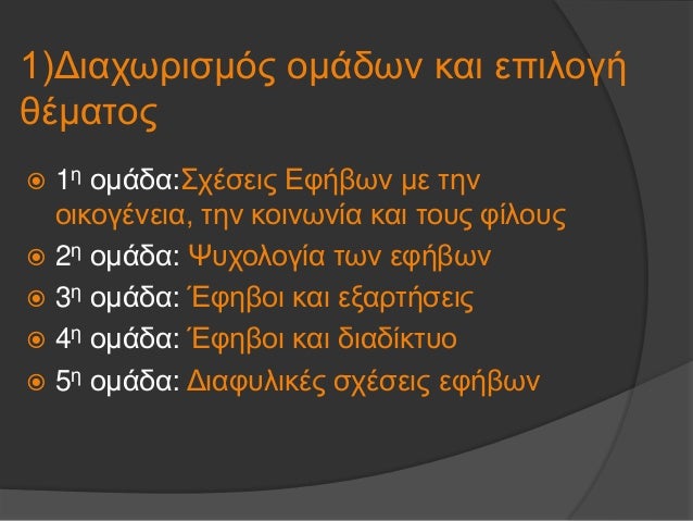 1)Î”Î¹Î±Ï‡Ï‰ÏÎ¹ÏƒÎ¼ÏŒÏ‚ Î¿Î¼Î¬Î´Ï‰Î½ ÎºÎ±Î¹ ÎµÏ€Î¹Î»Î¿Î³Î®
Î¸Î­Î¼Î±Ï„Î¿Ï‚
ï‚ž 1Î· Î¿Î¼Î¬Î´Î±:Î£Ï‡Î­ÏƒÎµÎ¹Ï‚ Î•Ï†Î®Î²Ï‰Î½ Î¼Îµ Ï„Î·Î½
Î¿Î¹ÎºÎ¿Î³Î­Î½ÎµÎ¹Î±, Ï„Î·Î½ ÎºÎ¿Î¹Î½Ï‰Î½Î¯Î± ÎºÎ±Î¹ Ï„Î¿Ï…Ï‚ Ï†Î¯Î»Î¿Ï…Ï‚
ï‚ž 2Î· Î¿Î¼...