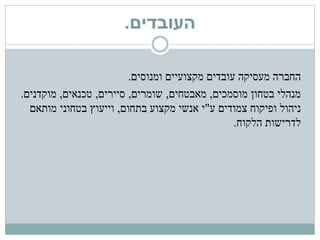 ‫העובדים‬.
‫ומנוסים‬ ‫מקצועיים‬ ‫עובדים‬ ‫מעסיקה‬ ‫החברה‬.
‫מוסמכים‬ ‫בטחון‬ ‫מנהלי‬,‫מאבטחים‬,‫שומרים‬,‫סיירים‬,‫טכנאים‬,‫מוקדנים‬.
‫ניהול‬‫ע‬ ‫צמודים‬ ‫ופיקוח‬"‫מקצוע‬ ‫אנשי‬ ‫י‬‫בתחום‬,‫וייעוץ‬‫מותאם‬ ‫בטחוני‬
‫לדרישות‬‫הלקוח‬.
 