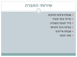 ‫החברה‬ ‫שירותי‬
‫ומתקנים‬ ‫אישים‬ ‫אבטחת‬.
‫ובקרה‬ ‫מוקד‬ ‫שרותי‬
‫מקצועית‬ ‫ותגובה‬ ‫סיור‬
‫והתראה‬ ‫מיגון‬ ‫מערכת‬
‫אירועים‬ ‫אבטחת‬
‫תנועה‬ ‫פקחי‬
 