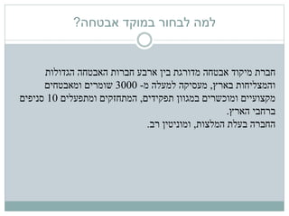 ‫אבטחה‬ ‫במוקד‬ ‫לבחור‬ ‫למה‬?
‫חברת‬‫אבטחה‬ ‫מיקוד‬‫האבטחה‬ ‫חברות‬ ‫ארבע‬ ‫בין‬ ‫מדורגת‬‫הגדולות‬
‫והמצליחות‬‫בארץ‬,‫מעסיקה‬‫מ‬ ‫למעלה‬-3000‫שומרים‬‫ומאבטחים‬
‫ומוכשרים‬ ‫מקצועיים‬‫תפקידים‬ ‫במגוון‬,‫ומתפעלים‬ ‫המתחזקים‬10‫סניפים‬
‫הארץ‬ ‫ברחבי‬.
‫המלצות‬ ‫בעלת‬ ‫החברה‬,‫רב‬ ‫ומוניטין‬.
 