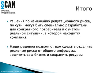  Решения по изменению репутационного риска,
по сути, могут быть специально разработаны
для конкретного потребителя и с учетом
реальной ситуации, в которой находится
компания
 Наши решения позволяют вам сделать отделить
реальные риски от общего инфошума,
защитить ваш бизнес и сохранить ресурсы
WWW.SCAN-INTERFAX.RU
 