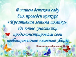 В нашем детском саду
был проведен конкурс
« Креативная летняя шляпка»,
где юные участники
продемонстрировали свои
необыкновенные головные уборы
Воспитатель: Ляльцева Ю.А.
 