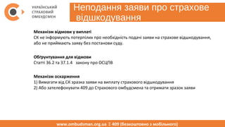 Неподання заяви про страхове
відшкодування
www.ombudsman.org.ua  409 (безкоштовно з мобільного)
Механізм відмови у виплаті
СК не інформують потерпілих про необхідність подачі заяви на страхове відшкодування, 
або не приймають заяву без постанови суду.
Обґрунтування для відмови
Статті 36.2 та 37.1.4   закону про ОСЦПВ
Механізм оскарження
1) Вимагати від СК зразка заяви на виплату страхового відшкодування
2) Або зателефонувати 409 до Страхового омбудсмена та отримати зразок заяви
 