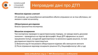 Неправдиві дані про ДТП
www.ombudsman.org.ua  409 (безкоштовно з мобільного)
Механізм відмови у виплаті
СК зазначає, що пошкодження автомобіля нібито отримано не за тих обставин, які
вказані в заяві на виплату.
Обґрунтування для відмови
Власна трасологічна експертиза.
Механізм оскарження
Такі експертизи проведені в односторонньому порядку, не завжди мають доказове 
значення – проводяться на підставі фотографій. Якщо ДТП оформлено за участі 
працівників поліції, складений адмінпротокол та винесено судове рішення, то таке 
дослідження повністю спростовується.
1) Вимагати від СК письмового обґрунтування відмови або зменшення виплати 
2) Після отримання відповіді оскаржити рішення СК у Нацкомфінпослуг або у суді
 