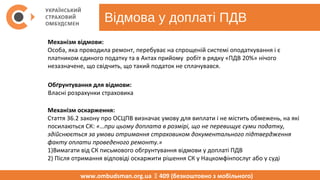 Відмова у доплаті ПДВ
www.ombudsman.org.ua  409 (безкоштовно з мобільного)
Механізм відмови:
Особа, яка проводила ремонт, перебуває на спрощеній системі оподаткування і є
платником єдиного податку та в Актах прийому робіт в рядку «ПДВ 20%» нічого
незазначене, що свідчить, що такий податок не сплачувався.
Обґрунтування для відмови:
Власні розрахунки страховика
Механізм оскарження:
Стаття 36.2 закону про ОСЦПВ визначає умову для виплати і не містить обмежень, на які
посилаються СК: «…при цьому доплата в розмірі, що не перевищує суми податку,
здійснюється за умови отримання страховиком документального підтвердження
факту оплати проведеного ремонту.»
1)Вимагати від СК письмового обгрунтування відмови у доплаті ПДВ
2) Після отримання відповіді оскаржити рішення СК у Нацкомфінпослуг або у суді
 