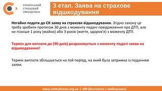 3 етап. Заява на страхове
відшкодування
Негайно подати до СК заяву на страхове відшкодування. Згідно закону це
треба зробити протягом 30 днів з моменту подачі повідомлення про ДТП, але
не пізніше 1 року (майно) або 3 років (життя, здоров’я) з моменту ДТП.
Термін для виплати до (90 днів) розраховується з моменту подачі заяви на
відшкодування!
Термін виплати збільшується на той період, на який була затримка із поданням
заяви.
ВАЖЛИВО! Уважно ознайомтесь із заявою та не підписуйте її якщо в ній є пункт
про те, що ви згодні із тою сумою страхового відшкодування, яке розрахує
страховик за власною методикою.
www.ombudsman.org.ua  409 (бесплатно с мобильного)
 
