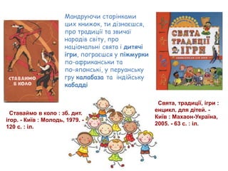 Ставаймо в коло : зб. дит.
ігор. - Київ : Молодь, 1979. -
120 с. : іл.
Свята, традиції, ігри :
енцикл. для дітей. -
Київ : Махаон-Україна,
2005. - 63 с. : іл.
Мандруючи сторінками
цих книжок, ти дізнаєшся,
про традиції та звичаї
народів світу, про
національні свята і дитячі
ігри, пограєшся у піжмурки
по-африканськи та
по-японські, у перуанську
гру калабаза та індійську
кабадді
 