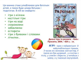 Дитячі ігри та розваги. - Київ :
Просвіта, 2004. - 424 с. : іл.
Ця книжка стане улюбленою для багатьох
дітей, а також буде цікава батькам і
педагогам. В ній ви знайдете:
• ігри з м’ячем
• настільні ігри
• ігри на воді
• скоромовки
• забавлянки
• естафети
• ігри з буквами і словами
• лічилки…
М’ЯЧ – одна з найдавніших й
найулюбленіших іграшок.
З часом він змінював свій вигляд. У
греків він був шкіряний , у єгиптян з
піску, у слов’ян з берести, у китайців з
шовку, а у індіанців каучуковий.
 