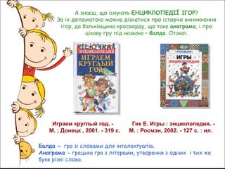 Играем круглый год. -
М. ; Донецк , 2001. - 319 с.
Гик Е. Игры : энциклопедия. -
М. : Росмэн, 2002. - 127 с. : ил.
А знаєш, що існують ЕНЦИКЛОПЕДІЇ ІГОР?
За їх допомогою можна дізнатися про історію виникнення
ігор, де батьківщина кросворду, що таке анаграма, і про
цікаву гру під назвою – балда. Отакої.
Балда – гра зі словами для інтелектуалів.
Анаграма – грецька гра з літерами, утворення з одних і тих же
букв різні слова.
 