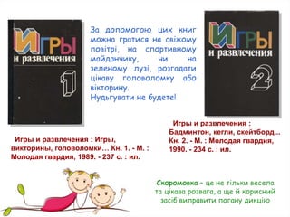 Игры и развлечения : Игры,
викторины, головоломки… Кн. 1. - М. :
Молодая гвардия, 1989. - 237 с. : ил.
Игры и развлечения :
Бадминтон, кегли, скейтборд...
Кн. 2. - М. : Молодая гвардия,
1990. - 234 с. : ил.
За допомогою цих книг
можна гратися на свіжому
повітрі, на спортивному
майданчику, чи на
зеленому лузі, розгадати
цікаву головоломку або
вікторину.
Нудьгувати не будете!
Скоромовка – це не тільки весела
та цікава розвага, а ще й корисний
засіб виправити погану дикцію
 