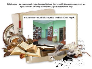 Бібліотека – філія села Гряда Жовківської РЦБС
Бібліотека – це книжковий храм, інноваційність, джерело ідей і скарбниця думок, що
прокладають стежку в майбутнє, храм збереження часу
 
