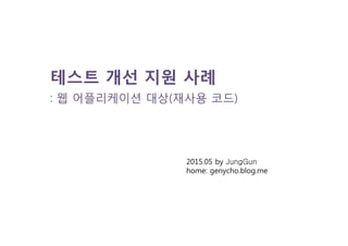 테스트 개선 지원 사례
: 웹 어플리케이션 대상(재사용 코드)
2015.05 by JungGun
home: genycho.blog.me
 