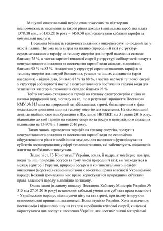 Минулий опалювальний період став показовим та підтвердив
неспроможність населення за такого рівня доходів (мінімальна заробітна плата
1378,00 грн., з 01.05.2016 року – 1450,00 грн.) сплачувати кабальні тарифи за
комунальні послуги.
Преважна більшість тепло-постачальників використовує природний газ у
якості палива. Питома вага витрат на паливо (природний газ) у структурі
середньозваженого тарифу на теплову енергію для потреб населення складає
близько 75 %, а частка вартості теплової енергії у структурі собівартості послуг з
централізованого опалення та постачання гарячої води складає, відповідно,
близько 98 % та 83 %. Аналогічно у структурі середньозважених тарифів на
теплову енергію для потреб бюджетних установ та інших споживачів (крім
населення) – відповідно, близько 87 % та 88 %, а частка вартості теплової енергії
у структурі собівартості послуг з централізованого постачання гарячої води для
зазначених категорій споживачів складає близько 93 %.
Тобто вагомою складовою в тарифі на теплову електроенергію є ціна на
паливо (природний газ), з огляду на те, що в результаті прийняття Постанови
КМУ № 315 ціна на природний газ збільшилась втричі, беззаперечним є факт
подальшого зростання ціни на теплову енергію для населення. На сьогоднішній
день це знайшло своє відображення в Постанові НКРЕКП від 5 травня 2016 року,
відповідно до якої тарифи на теплову енергію та послуги центрального опалення
підвищено на 75-90% з 1 липня 2016 року.
Таким чином, приведення тарифів на теплову енергію, послуги з
централізованого опалення та постачання гарячої води до економічно
обґрунтованого рівня є необхідним заходом для належного функціонування
суб'єктів господарювання у сфері теплопостачання, які забезпечують споживачів
життєво необхідними послугами.
Згідно зі ст. 13 Конституції України, земля, її надра, атмосферне повітря,
водні та інші природні ресурси (в тому числі природний газ), які знаходяться в
межах території України, природні ресурси її континентального шельфу,
виключної (морської) економічної зони є об'єктами права власності Українського
народу. Кожний громадянин має право користуватися природними об'єктами
права власності народу відповідно до закону.
Однак закон (в даному випадку Постанова Кабінету Міністрів України №
315 від 27.04.2016 року) встановлює кабальні умови для суб’єкта права власності
– Українського народу, підвищуючи ціну на газ втричі, при цьому ігноруючи
основоположні принципи, встановлені Конституцією України. Хоча зазначеною
постановою і підвищено ціну на газ для виробників теплової енергії, кінцевим
користувачем цих послуг є населення України, яке нестиме значні матеріальні
 
