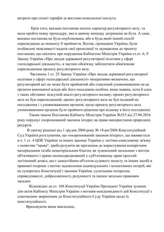 витрати при сплаті тарифів за житлово-комунальні послуги.
Крім того, вказана постанова носить характер регуляторного акту, та
мала пройти певну процедуру, яка в даному випадку дотримана не була. А саме,
вказана постанова не була опублікована, або в будь-який інший спосіб
оприлюднена до моменту її прийняття. Відтак, громадяни України, були
позбавлені можливості надати свої пропозиції та зауваження до проекту
постанови, що свідчить про порушення Кабінетом Міністрів України ст.ст. 6, 9
Закону України «Про засади державної регуляторної політики у сфері
господарської діяльності», в частині обов'язку забезпечити обов'язкове
оприлюднення проекту регуляторного акту.
Частиною 1 ст. 25 Закону України «Про засади державної регуляторної
політики у сфері господарської діяльності» імперативно визначено, що
регуляторний акт не може бути прийнятий або схвалений уповноваженим на це
органом виконавчої влади або його посадовою особою, якщо наявна, хоча б одна
з таких обставин: відсутній аналіз регуляторного впливу; проект регуляторного
акта не був оприлюднений; проект регуляторного акта не був поданий на
погодження і з уповноваженим органом; щодо проекту регуляторного акта
уповноваженим органом було прийнято рішення про відмову в його погодженні.
Таким чином Постанова Кабінету Міністрів України №315 від 27.04.2016
року порушує охоронюваний законом інтерес на право використання природних
ресурсів.
В своєму рішенні від 1 грудня 2004 року № 18-рп/2004 Конституційний
Суд України розтлумачив, що «охоронюваний законом інтерес», що вживається
в ч. 1 ст. 4 ЦПК України та інших законах України у логічно-смисловому зв'язку
з поняттям "права", треба розуміти як прагнення до користування конкретним
матеріальним та/або нематеріальним благом, як зумовлений загальним з містом
об'єктивного і прямо неопосередкований у суб'єктивному праві простий
легітимний дозвіл, що є самостійним об'єктом судового захисту та інших засобі в
правової охорони з метою задоволення індивідуальних і колективних потреб, які
не суперечать Конституції і законам України, суспільним інтересам,
справедливості, добросовісності, розумності та іншим загально правовим
засадам.
Відповідно до ст. 106 Конституції України Президент України зупиняє
дію актів Кабінету Міністрів України з мотивів невідповідності цій Конституції з
одночасним зверненням до Конституційного Суду України щодо їх
конституційності.
Враховуючи вище викладене,
 