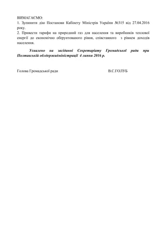 ВИМАГАЄМО:
1. Зупинити дію Постанови Кабінету Міністрів України №315 від 27.04.2016
року.
2. Привести тарифи на природний газ для населення та виробників теплової
енергії до економічно обґрунтованого рівня, співставного з рівнем доходів
населення.
Ухвалено на засіданні Секретаріату Громадської ради при
Полтавській облдержадміністрації 4 липня 2016 р.
Голова Громадської ради В.С.ГОЛУБ
 