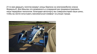 21-го мая двадцать пилотов взорвут улицы Берлина на электромобилях класса
Формулы-E. Для Мишлен это возможность в очередной раз продемонстрировать
наши передовые технологии. Благодаря автоспорту мы совершенствуем наши шины,
чтобы вы могли испытывать максимальный комфорт на улицах города.
 