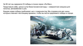 За 90 лет мы одержали 23 победы в гонках серии «Ле-Ман».
Представьте себе, целые сутки безостановочной езды – невероятная нагрузка для
пилотов, автомобилей и шин.
Каждая новая победа приближает нас к совершенству. Мы создаем для вас шины,
которые отвечают настоящему времени, чтобы вы могли одерживать победы в городе.
 