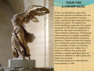 ΝΙΚΗ ΤΗΣ
ΣΑΜΟΘΡΑΚΗΣ
Η Νίκη της Σαμοθράκης ανήκει στην
ελληνιστική περίοδο και βρέθηκε στον ναό
Καβείρων στην Σαμοθράκη. Εικονίζει
νεαρή , φτερωτή γυναίκα στηριγμένη στην
πλώρη ενός πλοίου. Τα κομμάτια του
γλυπτού βρέθηκαν τμηματικά. Η ανεύρεσή
της άρχισε το 1863 από μια αρχαιολογική
αποστολή στην οποία επικεφαλής ήταν ο
Γάλλος Κάρολος Σαμπουαζό. Ο Σαμπουαζό
επικοινώνησε με τον πρέσβη της πατρίδας
του στην Κωνσταντινούπολη και εκείνος
φρόντισε η Τουρκία να δώσει τότε έγκριση
για να αποπλεύσει γαλλικό πολεμικό πλοίο
και να φορτώσει τη Νίκη για τη Γαλλία.
Το άγαλμα έφτασε στο Λούβρο στις 11
Μαϊου του 1864 και δύο χρόνια μετά
εκτέθηκε για πρώτη φορά χωρίς όμως να
μπορούν να εκθέσουν το επάνω μέρος τους
κορμού και τα φτερά.
Η συναρμολόγηση και η αποκατάσταση
ολοκληρώθηκε το 1884.
 