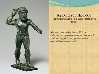 Άγαλμα του Ηρακλή
(αποκτήθηκε από το ίδρυμα Fletcher το
1928)
Μπρούτζινο άγαλμα, ύψους 12.8 εκ.
Πιθανόν να κατασκευάστηκε τον 6ο. αι. π.Χ.,
κατά την αρχαϊκή εποχή με σκοπό να
αφιερωθεί σε κάποιο ιερό.
 