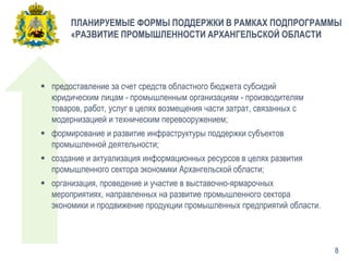 ПЛАНИРУЕМЫЕ ФОРМЫ ПОДДЕРЖКИ В РАМКАХ ПОДПРОГРАММЫ
«РАЗВИТИЕ ПРОМЫШЛЕННОСТИ АРХАНГЕЛЬСКОЙ ОБЛАСТИ
 предоставление за счет средств областного бюджета субсидий
юридическим лицам - промышленным организациям - производителям
товаров, работ, услуг в целях возмещения части затрат, связанных с
модернизацией и техническим перевооружением;
 формирование и развитие инфраструктуры поддержки субъектов
промышленной деятельности;
 создание и актуализация информационных ресурсов в целях развития
промышленного сектора экономики Архангельской области;
 организация, проведение и участие в выставочно-ярмарочных
мероприятиях, направленных на развитие промышленного сектора
экономики и продвижение продукции промышленных предприятий области.
8
 