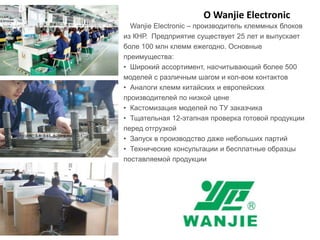 О Wanjie Electronic
Wanjie Electronic – производитель клеммных блоков
из КНР. Предприятие существует 25 лет и выпускает
боле 100 млн клемм ежегодно. Основные
преимущества:
• Широкий ассортимент, насчитывающий более 500
моделей с различным шагом и кол-вом контактов
• Аналоги клемм китайских и европейских
производителей по низкой цене
• Кастомизация моделей по ТУ заказчика
• Тщательная 12-этапная проверка готовой продукции
перед отгрузкой
• Запуск в производство даже небольших партий
• Технические консультации и бесплатные образцы
поставляемой продукции
 