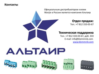 Контакты
Отдел продаж:
Tел.: +7 812 333-03-67
Техническая поддержка
Tел.: +7 812 333-03-67, доб. 333
E-mail: info@klemmnik.com
www.klemmnik.com
Официальным дистрибьютором клемм
Wanjie в России является компания Альтаир
 