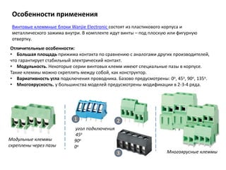 Особенности применения
Винтовые клеммные блоки Wanjie Electronic состоят из пластикового корпуса и
металлического зажима внутри. В комплекте идут винты – под плоскую или фигурную
отвертку.
Отличительные особенности:
• Большая площадь прижима контакта по сравнению с аналогами других производителей,
что гарантирует стабильный электрический контакт.
• Модульность. Некоторые серии винтовых клемм имеют специальные пазы в корпусе.
Такие клеммы можно скреплять между собой, как конструктор.
• Вариативность угла подключения проводника. Базово предусмотрены: 0о, 45о, 90о, 135о.
• Многоярусность. у большинства моделей предусмотрены модификации в 2-3-4 ряда.
Модульные клеммы
скреплены через пазы
угол подключения
45о
90о
0о
1 2
3 Многоярусные клеммы
 