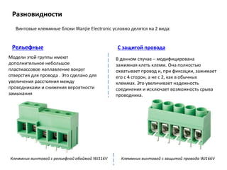 Разновидности
Винтовые клеммные блоки Wanjie Electronic условно делятся на 2 вида:
Модели этой группы имеют
дополнительное небольшое
пластмассовое наплавление вокруг
отверстия для провода . Это сделано для
увеличения расстояния между
проводниками и снижения вероятности
замыкания
В данном случае – модифицирована
зажимная клеть клемм. Она полностью
охватывает провод и, при фиксации, зажимает
его с 4 сторон, а не с 2, как в обычных
клеммах. Это увеличивает надежность
соединения и исключает возможность срыва
проводника.
Рельефные С защитой провода
Клеммник винтовой с рельефной обоймой WJ116V Клеммник винтовой с защитой провода WJ166V
 