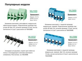 Популярные модели
WJ103
Degson: DG103,
Dinkle EK500A,
Deca: MB322
WJ300
Degson: DG300,
Deca: MA522
Degson: DG332J,
Dinkle EDH130,
Deca: MD022
WJ332 WJ306
Degson: DG332J,
Dinkle EDH130,
Deca: MD022
Клеммник винтовой, рельефный, модульный,
облегченная модель. Подключение провода под
углом 45о Шаг 5.0, сечение провода 2.5 мм, кол-во
контактов от 2 до 3. рассчитан на 16А/300В
Клеммник винтовой, с защитой провода,
модульный, прямой. Подключение провода под
углом 45о Шаг 5.0, сечение провода 1.5 мм, кол-во
контактов от 2 до 3. рассчитан на 16А/2500В
площадка штырьевая, служит для пайки на
плату и последующего монтажа винтового
клеммника. Рассчитана на 10А/300В
Заменяет: Заменяет:
Заменяет: Заменяет:
Клеммник винтовой, с защитой провода,
модульный, прямой. Шаг 5.0, сечение провода
1.5 мм, кол-во контактов от 2 до 3. рассчитан на
16А/2500В
 