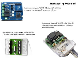 Примеры применения
Клеммники моделей WJ129R-5.0 и WJ301R-
5.0 в модуле системы защиты от протечек
типа «Гидролок»
Клеммники модели WJ350-3.5 на релейной плате
в модуле беспроводной связи типа «Xbee»
Клеммники моделей WJ332J-5.0 в модуле
системы адресной пожарной сигнализации
 