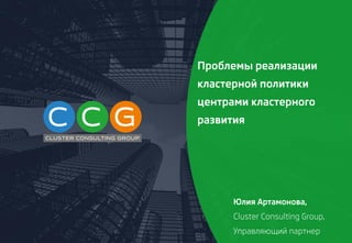Проблемы реализации
кластерной политики
центрами кластерного
развития
Юлия Артамонова,
Cluster Consulting Group,
Управляющий партнер
 