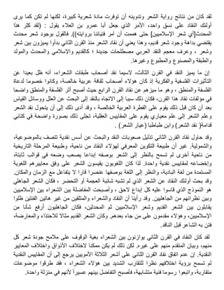 ‫لقد‬‫كان‬‫من‬‫نتائج‬‫رواية‬‫الشعر‬‫وتدوينه‬‫أن‬‫توفرت‬‫مادة‬‫شعرية‬،‫كبيرة‬‫لكنها‬‫لم‬‫تكن‬‫كما‬‫يرى‬
‫أولئك‬‫النقاد‬‫على‬‫نسق‬،‫واحد‬‫األمر‬‫الذي‬‫جعل‬‫أبا‬‫عمرو‬‫بن‬‫العالء‬‫يقول‬:(‫لقد‬‫كثر‬‫هذا‬
‫المحدث‬[‫أي‬‫شعر‬‫اإلسالميين‬]‫حتى‬‫هممت‬‫أن‬‫آمر‬‫فتياننا‬‫بروايته‬.))‫فالقول‬‫بوجود‬‫شعر‬‫محدث‬
‫يقتضي‬‫بداهة‬‫وجود‬‫شعر‬،‫قديم‬‫وهذا‬‫يعني‬‫أن‬‫نقاد‬‫الشعر‬‫منذ‬‫القرن‬‫الثاني‬‫بدأوا‬‫يميزون‬‫بين‬‫شعر‬
، ‫وشعر‬‫وعرف‬‫معجم‬‫النقد‬‫العربي‬‫مصطلحات‬‫؛‬ ‫جديدة‬‫كالقديم‬‫واإلسالمي‬‫والمحدث‬‫والمولد‬
‫والطبقة‬‫والمصنوع‬‫والمطبوع‬‫وغيرها‬.
‫إن‬‫ما‬‫يميز‬‫النقد‬‫في‬‫القرن‬،‫الثالث‬‫السيما‬‫نقد‬‫أصحاب‬‫طبقات‬،‫الشعراء‬‫أنه‬‫ظل‬‫بعيدا‬‫عن‬
‫التأثيرات‬‫الفلسفية‬‫والفكرية‬‫إذ‬‫كان‬‫هؤالء‬‫أصحاب‬‫ثقافة‬‫عربية‬،‫خالصة‬‫وكانوا‬‫خصوما‬‫لدعاة‬
‫الفلسفة‬، ‫والمنطق‬‫وهو‬‫ما‬‫ميزهم‬‫عن‬‫نقاد‬‫القرن‬‫الرابع‬‫حيث‬‫أصبح‬‫أثر‬‫الفلسفة‬‫والمنطق‬‫واضحا‬
‫في‬‫مؤلفات‬‫نقاد‬‫هذا‬،‫القرن‬‫فكان‬‫ذلك‬‫سببا‬‫إلى‬‫االتجاه‬‫بالنقد‬‫إلى‬‫البحث‬‫عن‬‫العلل‬‫ووسائل‬‫القياس‬
‫بعد‬‫أن‬‫كان‬‫قبل‬‫ذلك‬‫يقوم‬‫على‬‫الفطرة‬‫العربية‬‫وقد‬ ، ‫الخالصة‬‫أدى‬‫ذلك‬‫إلى‬‫أن‬‫يتحول‬‫نقد‬‫الشعر‬
‫وعلم‬‫الشعر‬‫إلى‬‫علم‬‫معياري‬‫يقوم‬‫على‬‫المقاييس‬،‫العقلية‬‫تجلى‬‫ذلك‬‫بصورة‬‫واضحة‬‫في‬‫كتابي‬
‫قدامة‬(‫نقد‬‫الشعر‬)‫وابن‬‫طباطبا‬(‫عيار‬‫الشعر‬).
‫وقد‬‫حاول‬‫نقاد‬‫القرن‬‫الثاني‬‫تذليل‬‫صعوبات‬‫النقد‬‫والبحث‬‫عن‬‫أسس‬‫نقدية‬‫تتصف‬،‫بالموضوعية‬
‫والشمولية‬.‫غير‬‫أن‬‫طبيعة‬‫التكوين‬‫المعرفي‬‫لهؤالء‬‫النقاد‬‫من‬،‫ناحية‬‫وطبيعة‬‫المرحلة‬‫التاريخية‬
‫من‬‫ناحية‬‫أخرى‬‫لم‬‫تسمح‬‫بالنظر‬‫إلى‬‫الشعر‬‫بوصفه‬‫إبداعا‬‫يصعب‬‫وضعه‬‫في‬‫قوالب‬،‫ثابتة‬
‫وإخضاعه‬‫لمقاييس‬‫نقدية‬‫واحدة‬.‫لذا‬‫كان‬‫اللغويون‬‫يقيسون‬‫الشعر‬‫على‬‫وفق‬‫معاييرهم‬‫اللغوية‬
‫المستمدة‬‫من‬‫لغة‬،‫البادية‬‫والنظر‬‫إلى‬‫اللغة‬‫بوصفها‬‫عنصرا‬‫قارا‬‫ال‬‫يتفاعل‬‫مع‬‫الزمان‬‫والمكان‬.
‫وقد‬‫بحث‬‫أولئك‬‫النقاد‬‫عن‬‫الشعر‬‫الذي‬‫لم‬‫تشبه‬‫شائبة‬‫العجمة‬، ‫التحضر‬ ‫أو‬‫فكان‬‫الشعر‬‫الجاهلي‬
‫النموذج‬ ‫هو‬‫الذي‬‫قاسوا‬‫عليه‬‫كل‬‫إبداع‬، ‫الحق‬‫وأصبحت‬‫المفاضلة‬‫بين‬‫الشعراء‬‫بين‬‫اإلسالميين‬
‫وبين‬‫نظرائهم‬‫من‬‫الجاهليين‬.‫وقد‬‫رأينا‬‫أن‬‫النقاد‬‫والشعراء‬‫والمتلقين‬‫من‬‫غير‬‫هاتين‬‫الفئتين‬‫ظلوا‬
‫يقابلون‬‫بين‬‫الشعر‬‫القديم‬‫وشعر‬‫اإلسالميين‬‫ثم‬،‫المحدثين‬‫فكان‬‫الجاهليون‬‫أرفع‬‫شأنا‬‫من‬
،‫اإلسالميين‬‫وهؤالء‬‫مقدمون‬‫على‬‫من‬‫جاء‬‫بعدهم‬.‫وكان‬‫الشعر‬‫القديم‬‫مثاال‬‫لالحتذاء‬،‫والمعارضة‬
‫فتن‬‫به‬‫الشاعر‬‫قبل‬‫الناقد‬.
‫لقد‬‫كان‬‫النقاد‬‫في‬‫القرن‬‫الثاني‬‫يوازنون‬‫بين‬‫الشعراء‬‫بغية‬‫الوقوف‬‫على‬‫مالمح‬‫جودة‬‫شعر‬‫كل‬
،‫منهم‬‫وبيان‬‫المتقدم‬‫منهم‬‫على‬‫غيره‬.‫لكن‬‫ذلك‬‫لم‬‫يكن‬‫ممكنا‬‫الختالف‬‫األذواق‬‫واختالف‬‫المعايير‬
‫النقدية‬.‫إن‬‫عدم‬‫اتفاق‬‫نقاد‬‫القرن‬‫الثاني‬‫على‬‫أشعر‬‫الثالثة‬‫األمويين‬‫يرجع‬‫إلى‬‫أن‬‫المقاييس‬‫النقدية‬
‫لم‬‫تسمح‬‫برؤية‬‫اختالفهم‬‫نظرا‬‫للتقارب‬‫الشديد‬‫بين‬‫هؤالء‬‫فقد‬ ، ‫الشعراء‬‫طرقوا‬‫موضوعات‬
،‫متقاربة‬‫واتبعوا‬‫رسوما‬‫فنية‬،‫متشابهة‬‫فأصبح‬‫التفاضل‬‫بينهم‬‫عسيرا‬‫ألنهم‬‫في‬‫منزلة‬‫واحدة‬.
 