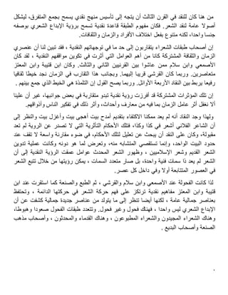 ‫من‬‫هنا‬‫كان‬‫للنقد‬‫في‬‫القرن‬‫الثالث‬‫أن‬‫يتجه‬‫إلى‬‫تأسيس‬‫منهج‬‫نقدي‬‫يسمح‬‫بجمع‬،‫المتفرق‬‫ليشكل‬
‫أصوال‬‫عامة‬‫لنقد‬‫الشعر‬.‫فكان‬‫مفهوم‬‫الطبقة‬‫قاعدة‬‫نقدية‬‫تسمح‬‫برؤية‬‫اإلبداع‬‫الشعري‬‫بوصفه‬
‫جنسا‬،‫واحدا‬‫لكنه‬‫متنوع‬‫بفعل‬‫اختالف‬‫األفراد‬‫والزمان‬‫والثقافات‬.
‫إن‬‫أصحاب‬‫طبقات‬‫الشعراء‬‫يتقاربون‬‫إلى‬‫حد‬‫ما‬‫في‬‫توجهاتهم‬، ‫النقدية‬‫فقد‬‫تبين‬‫لنا‬‫أن‬‫عنصري‬
‫الزمان‬‫والثقافة‬‫المشتركة‬‫كانا‬‫من‬‫أهم‬‫العوامل‬‫التي‬‫أثرت‬‫في‬‫تكوين‬‫مواقفهم‬، ‫النقدية‬‫لقد‬‫كان‬
‫األصمعي‬‫وابن‬‫سالم‬‫ممن‬‫عاشوا‬‫بين‬‫القرنيين‬‫الثاني‬‫والثالث‬.‫وكان‬‫ابن‬‫قتيبة‬‫وابن‬‫المعتز‬
‫متعاصرين‬.‫وربما‬‫كان‬‫القرشي‬‫قريبا‬‫إليهما‬.‫وبجانب‬‫هذا‬‫التقارب‬‫في‬‫الزمان‬‫نجد‬‫خيطا‬‫ثقافيا‬
‫رفيعا‬‫يربط‬‫بين‬‫النقاد‬‫األربعة‬‫األوائل‬.‫وربما‬‫يصح‬‫القول‬‫إن‬‫التلمذة‬‫هي‬‫الخيط‬‫الذي‬‫جمع‬‫بينهم‬.
‫إن‬‫تلك‬‫المؤثرات‬‫المشتركة‬‫قد‬‫أفرزت‬‫رؤية‬‫نقدية‬‫متقاربة‬ ‫تبدو‬‫في‬‫بعض‬،‫جوانبها‬‫غير‬‫أن‬‫علينا‬
‫أال‬‫نغفل‬‫أثر‬‫عامل‬‫الزمان‬‫بما‬‫فيه‬‫من‬‫معارف‬،‫وأحداث‬‫وأثر‬‫ذلك‬‫في‬‫تفكير‬‫الناس‬‫وأذواقهم‬.
‫ولهذا‬‫وجد‬‫النقاد‬‫أنه‬‫لم‬‫يعد‬‫ممكنا‬‫االكتفاء‬‫بتقديم‬‫أمدح‬‫بيت‬‫أهجى‬‫بيت‬‫وأغزل‬‫بيت‬‫والنظر‬‫إلى‬
‫أن‬‫الشاعر‬‫الفالني‬‫أشعر‬‫في‬‫كذا‬،‫وكذا‬‫فتلك‬‫األحكام‬‫التأثرية‬‫التي‬‫ال‬‫تصدر‬‫عن‬‫الروية‬‫لم‬‫تعد‬
،‫مقبولة‬‫وكان‬‫على‬‫النقد‬‫أن‬‫يبحث‬‫عن‬‫تعليل‬‫لتلك‬،‫األحكام‬‫في‬‫ضوء‬‫مقارنة‬‫واسعة‬‫ال‬‫تقف‬‫عند‬
‫حدود‬‫البيت‬،‫الواحد‬‫وإنما‬‫تستقصي‬‫المتشابه‬،‫منه‬‫وتعرض‬‫لما‬‫دونه‬ ‫هو‬‫وكانت‬‫عملية‬‫تدوين‬
‫الشعر‬‫القديم‬‫وشعر‬، ‫اإلسالميين‬‫وظهور‬‫الشعر‬‫المحدث‬‫عوامل‬‫عمقت‬‫الرؤية‬‫النقدية‬‫إلى‬‫أن‬
‫الشعر‬‫لم‬‫يعد‬‫ذا‬‫سمات‬‫فنية‬،‫واحدة‬‫بل‬‫صار‬‫متعدد‬، ‫السمات‬‫يمكن‬‫رؤيتها‬‫من‬‫خالل‬‫تتبع‬‫الشعر‬
‫في‬‫العصور‬‫المتتابعة‬‫أوال‬‫وفي‬‫داخل‬‫كل‬‫عصر‬.
‫لذا‬‫كانت‬‫الفحولة‬‫عند‬‫األصمعي‬‫وابن‬‫سالم‬، ‫والقرشي‬‫ثم‬‫الطبع‬‫والصنعة‬‫كما‬‫استقرت‬‫عند‬‫ابن‬
‫قتيبة‬‫وابن‬‫المعتز‬‫مفاهيم‬‫نقدية‬‫ترتكز‬‫على‬‫فهم‬‫حركة‬‫الشعر‬‫في‬‫حركتها‬، ‫الدائمة‬‫وتحتفظ‬
‫بعناصر‬‫جمالية‬، ‫عامة‬‫لكنها‬‫أيضا‬‫تنظر‬‫إلى‬‫ما‬‫يتولد‬‫من‬‫عناصر‬‫جديدة‬‫جمالية‬‫كشفت‬‫عن‬‫أن‬
‫اإلبداع‬‫الشعري‬‫ليس‬، ‫واحدا‬‫فهناك‬‫فحول‬‫وغير‬‫فحول‬.‫وتتعدد‬‫طبقات‬‫الفحول‬‫صعودا‬،‫وهبوطا‬
‫وهناك‬‫الشعراء‬‫المجيدون‬‫والشعراء‬، ‫المطبوعون‬‫وهناك‬‫القدماء‬، ‫والمحدثون‬‫وأصحاب‬‫مذهب‬
‫الصنعة‬‫وأصحاب‬‫البديع‬.
.
 